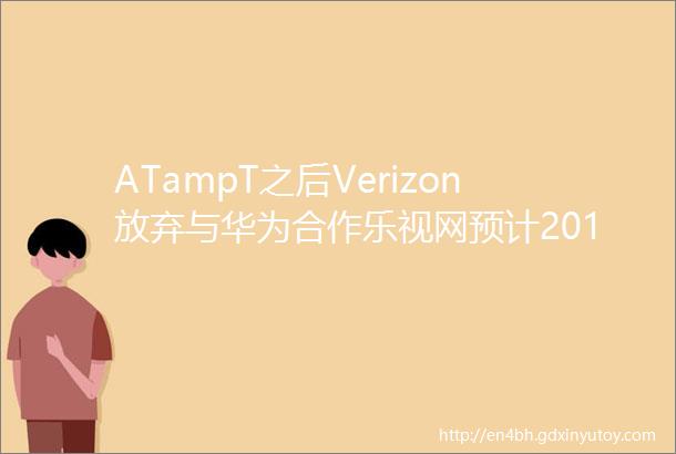 ATampT之后Verizon放弃与华为合作乐视网预计2017年亏损约116亿元刘立荣三步解决资金困境必要时可放弃控制权